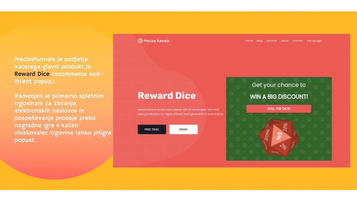 Precisefunnels, Rok Šprogar s.p. - Precisefunnels je podjetje katerega glavni produkt je Reward Dice (ecommerce exit-intent popup), ki je namenjen primarno spletnim trgovinam za generiranje leadov (zbiranje email naslovov) in pospeševanje prodaje preko nagradne igre v kateri obiskovalec trgovine lahko priigra popust.