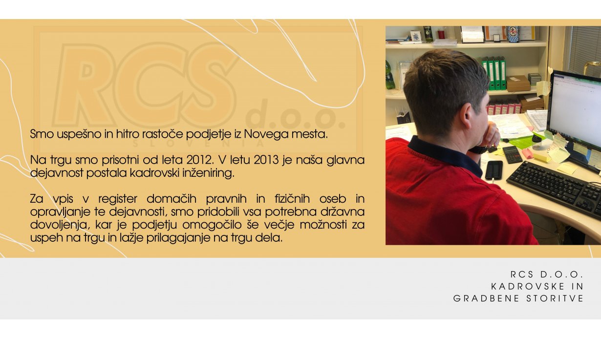 RCS d.o.o. kadrovske in gradbene storitve - Smo uspešno in hitro rastoče podjetje iz Novega mesta. Na trgu smo prisotni od leta 2012. V letu 2013 je naša glavna dejavnost postala kadrovski inženiring. Za vpis v register domačih pravnih in fizičnih oseb in opravljanje te dejavnosti, smo pridobili vsa potrebna državna dovoljenja, kar je podjetju omogočilo še večje možnosti za uspeh na trgu in lažje prilagajanje na trgu dela.